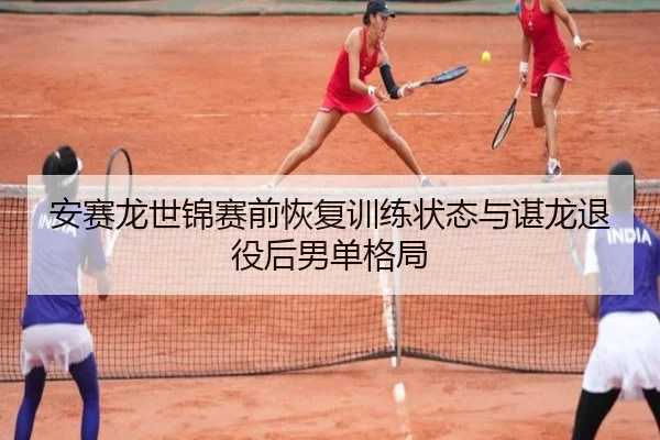 安赛龙世锦赛前恢复训练状态与谌龙退役后男单格局